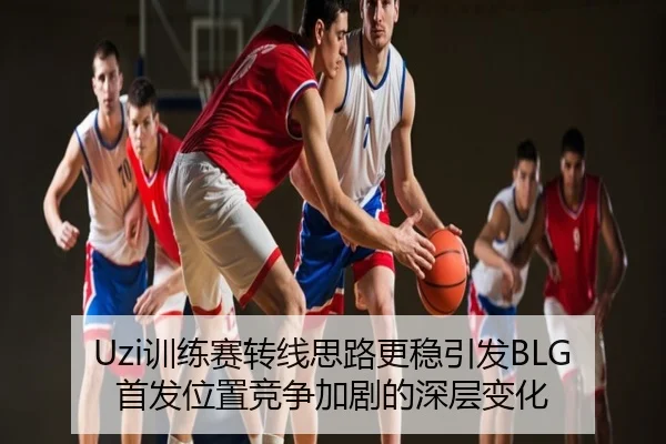 Uzi训练赛转线思路更稳引发BLG首发位置竞争加剧的深层变化
