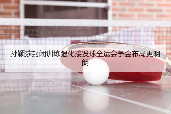 孙颖莎封闭训练强化接发球全运会争金布局更明朗