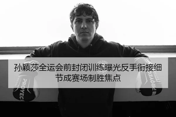 孙颖莎全运会前封闭训练曝光反手衔接细节成赛场制胜焦点