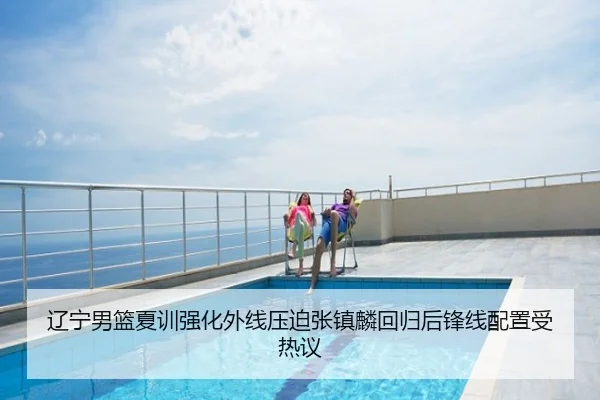 辽宁男篮夏训强化外线压迫张镇麟回归后锋线配置受热议