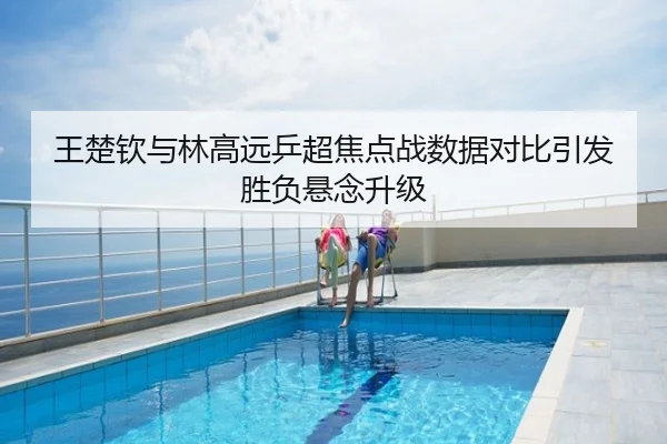 王楚钦与林高远乒超焦点战数据对比引发胜负悬念升级