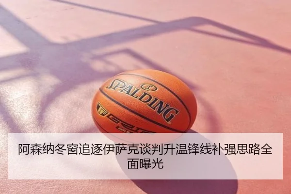 阿森纳冬窗追逐伊萨克谈判升温锋线补强思路全面曝光