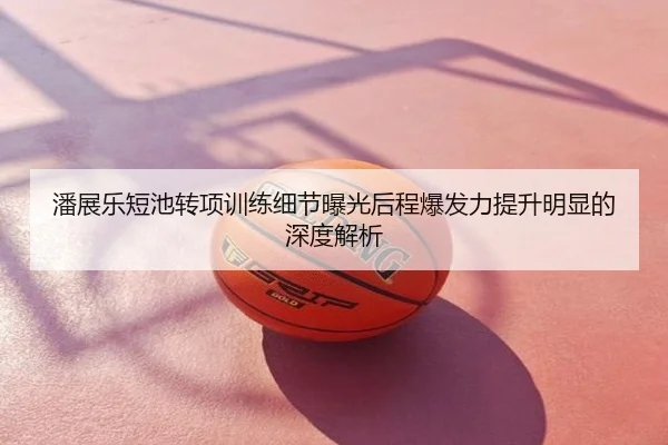 潘展乐短池转项训练细节曝光后程爆发力提升明显的深度解析